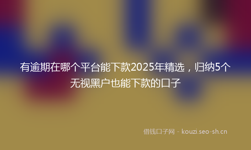 有逾期在哪个平台能下款2025年精选，归纳5个无视黑户也能下款的口子