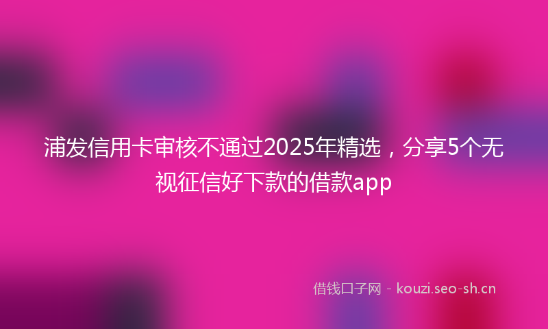 浦发信用卡审核不通过2025年精选，分享5个无视征信好下款的借款app
