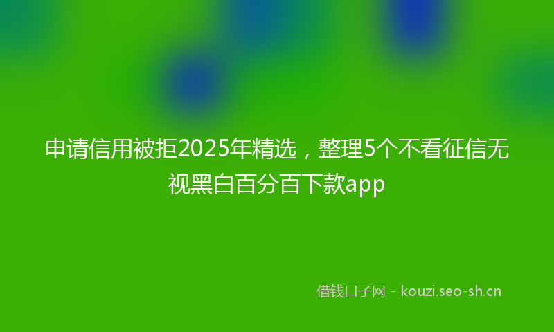 申请信用被拒2025年精选，整理5个不看征信无视黑白百分百下款app