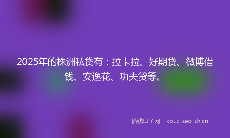 2025年的株洲私贷有：拉卡拉、好期贷、微博借钱、安逸花、功夫贷等。