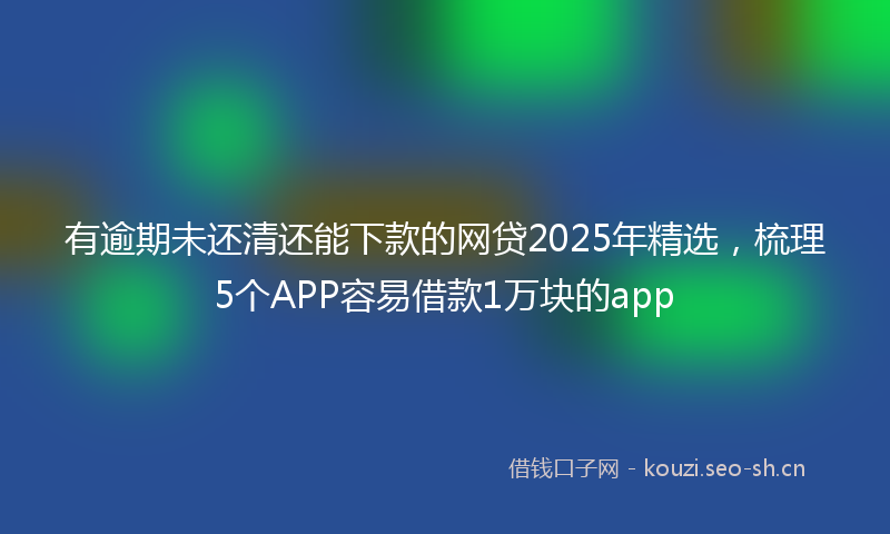 有逾期未还清还能下款的网贷2025年精选，梳理5个APP容易借款1万块的app