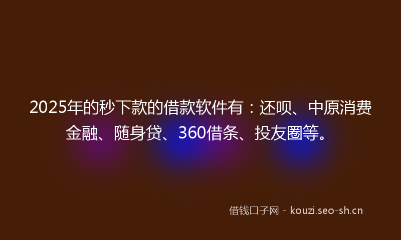 2025年的秒下款的借款软件有：还呗、中原消费金融、随身贷、360借条、投友圈等。