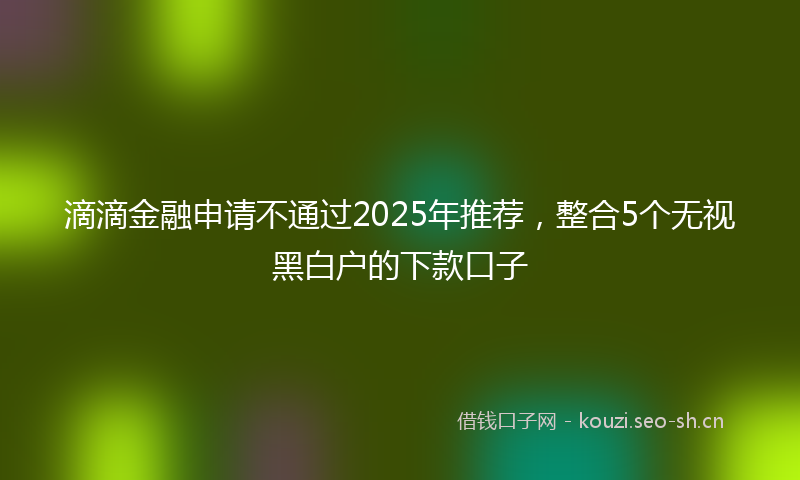 滴滴金融申请不通过2025年推荐，整合5个无视黑白户的下款口子