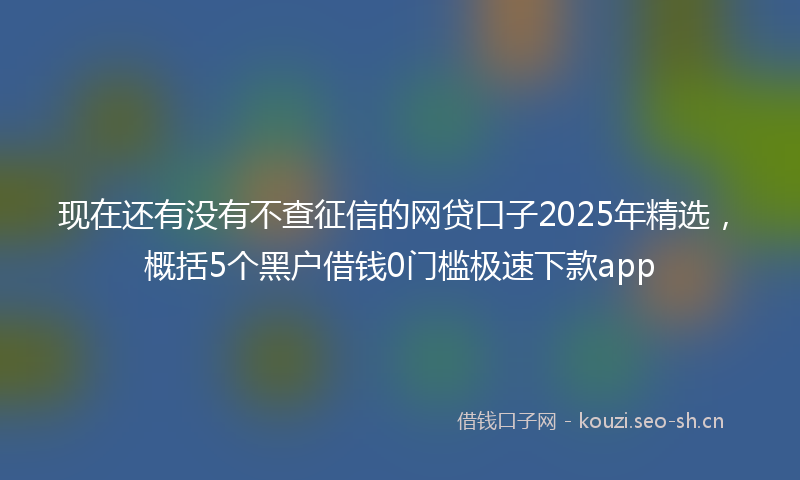 现在还有没有不查征信的网贷口子2025年精选，概括5个黑户借钱0门槛极速下款app