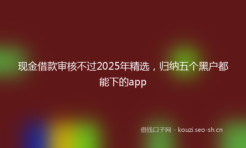 现金借款审核不过2025年精选，归纳五个黑户都能下的app