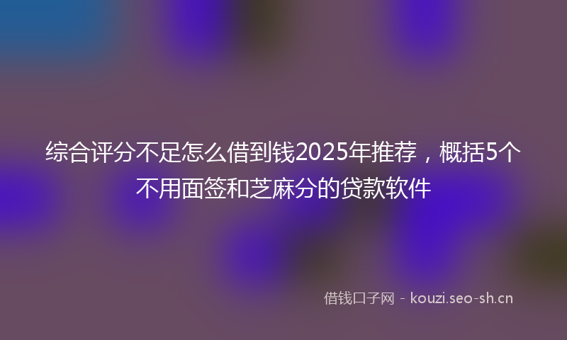 综合评分不足怎么借到钱2025年推荐，概括5个不用面签和芝麻分的贷款软件