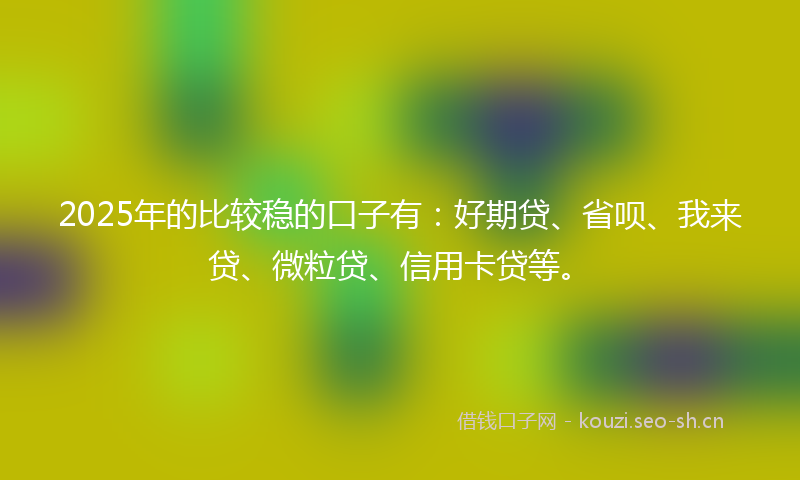 2025年的比较稳的口子有：好期贷、省呗、我来贷、微粒贷、信用卡贷等。