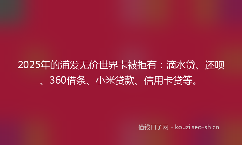 2025年的浦发无价世界卡被拒有：滴水贷、还呗、360借条、小米贷款、信用卡贷等。