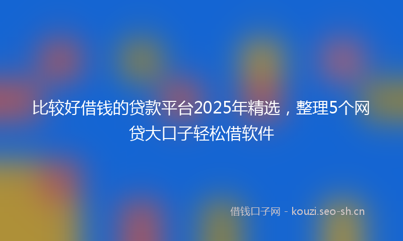 比较好借钱的贷款平台2025年精选，整理5个网贷大口子轻松借软件