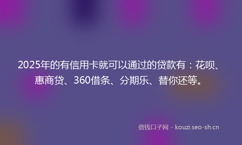 2025年的有信用卡就可以通过的贷款有：花呗、惠商贷、360借条、分期乐、替你还等。
