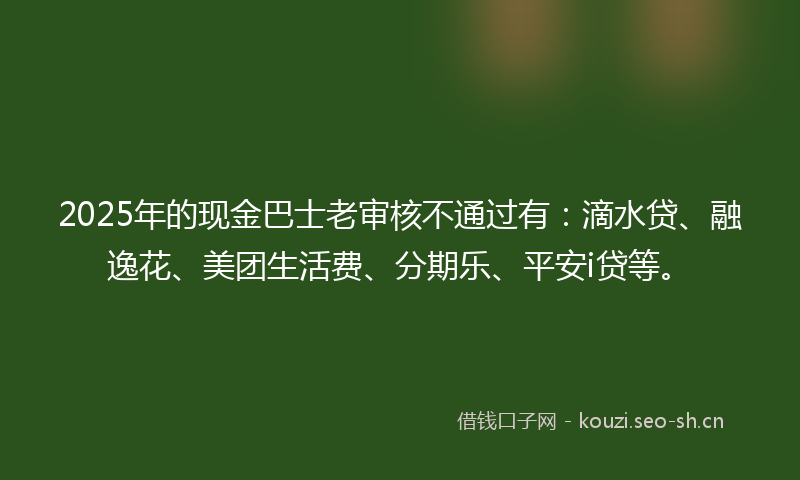 2025年的现金巴士老审核不通过有：滴水贷、融逸花、美团生活费、分期乐、平安i贷等。