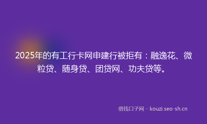 2025年的有工行卡网申建行被拒有：融逸花、微粒贷、随身贷、团贷网、功夫贷等。