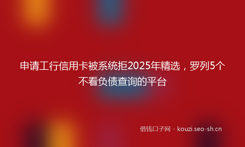 申请工行信用卡被系统拒2025年精选，罗列5个不看负债查询的平台
