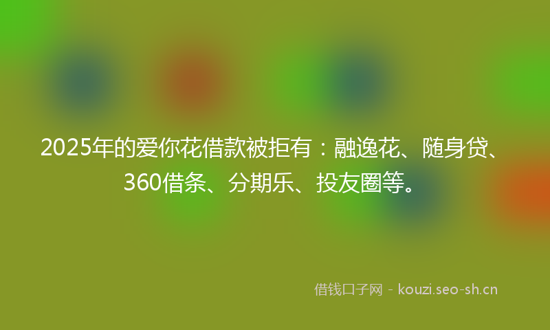 2025年的爱你花借款被拒有：融逸花、随身贷、360借条、分期乐、投友圈等。