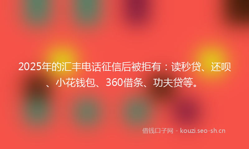 2025年的汇丰电话征信后被拒有：读秒贷、还呗、小花钱包、360借条、功夫贷等。
