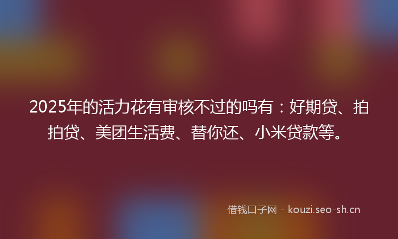 2025年的活力花有审核不过的吗有：好期贷、拍拍贷、美团生活费、替你还、小米贷款等。
