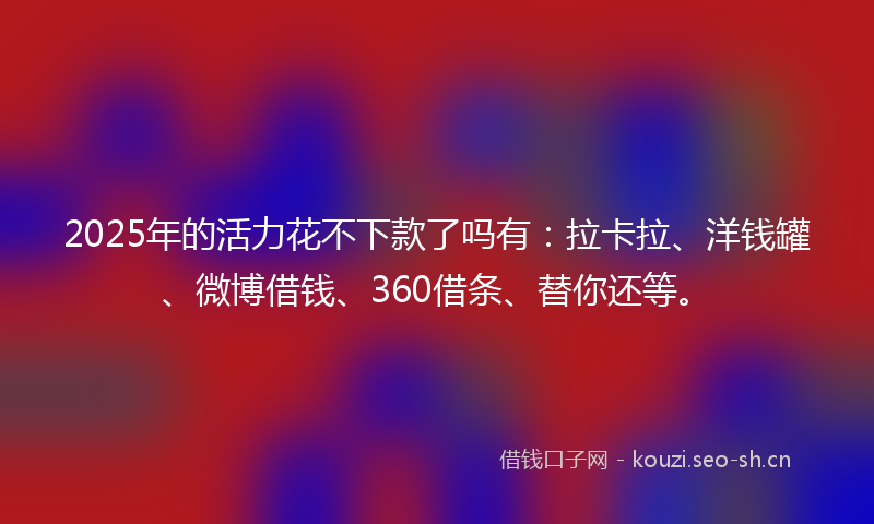 2025年的活力花不下款了吗有：拉卡拉、洋钱罐、微博借钱、360借条、替你还等。