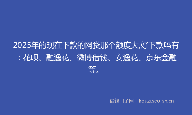 2025年的现在下款的网贷那个额度大,好下款吗有：花呗、融逸花、微博借钱、安逸花、京东金融等。