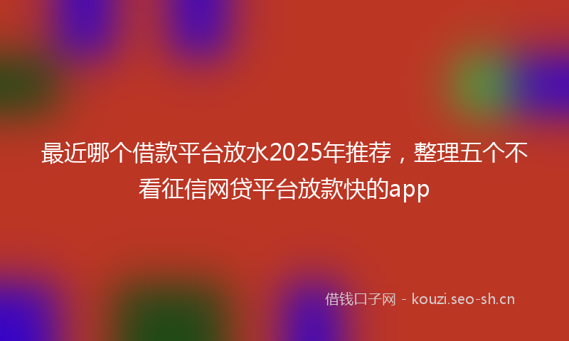 最近哪个借款平台放水2025年推荐，整理五个不看征信网贷平台放款快的app