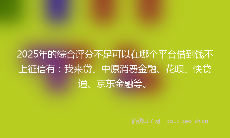 2025年的综合评分不足可以在哪个平台借到钱不上征信有：我来贷、中原消费金融、花呗、快贷通、京东金融等。