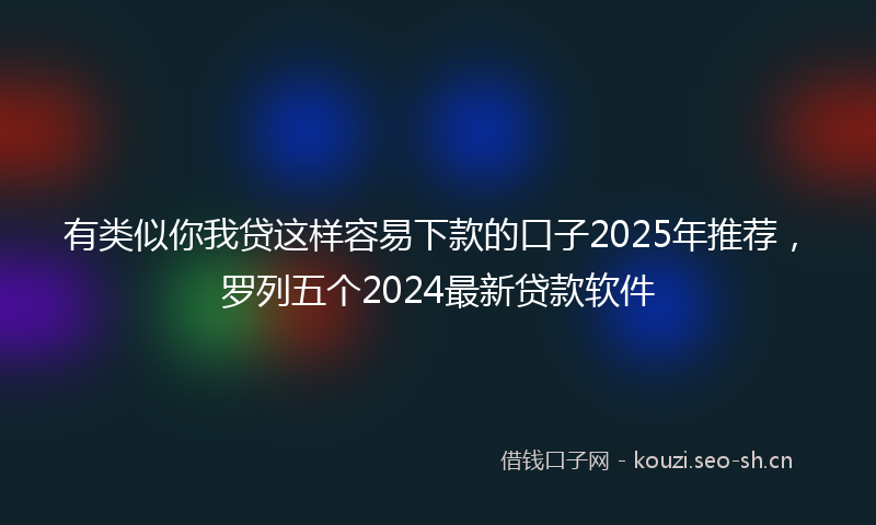 有类似你我贷这样容易下款的口子2025年推荐，罗列五个2024最新贷款软件