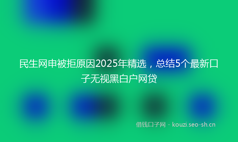 民生网申被拒原因2025年精选，总结5个最新口子无视黑白户网贷
