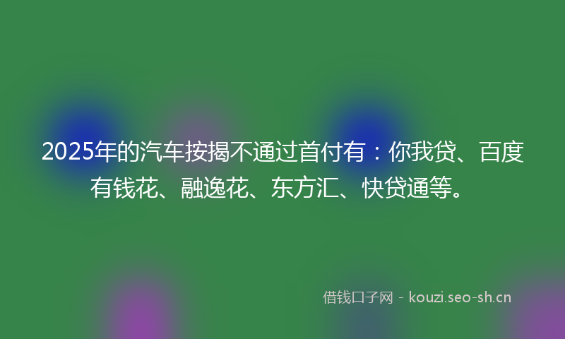 2025年的汽车按揭不通过首付有：你我贷、百度有钱花、融逸花、东方汇、快贷通等。