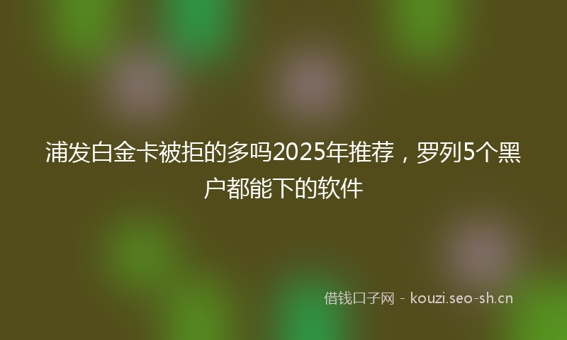 浦发白金卡被拒的多吗2025年推荐，罗列5个黑户都能下的软件
