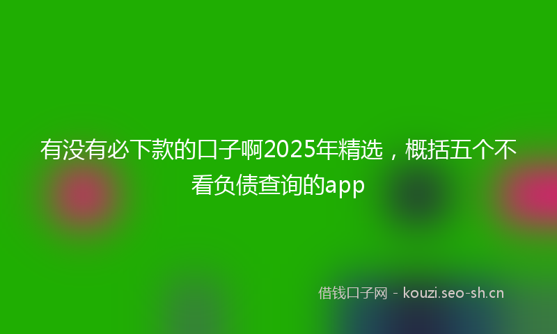 有没有必下款的口子啊2025年精选，概括五个不看负债查询的app