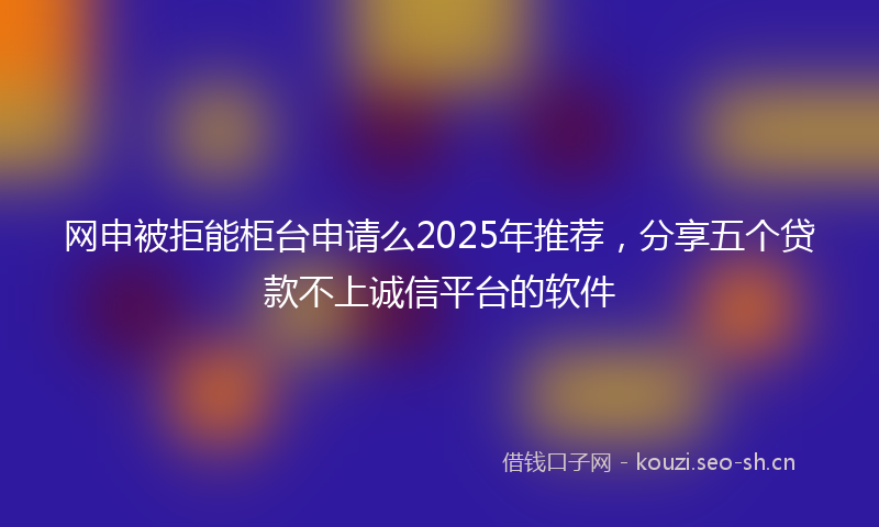 网申被拒能柜台申请么2025年推荐，分享五个贷款不上诚信平台的软件