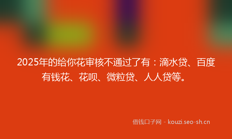2025年的给你花审核不通过了有：滴水贷、百度有钱花、花呗、微粒贷、人人贷等。