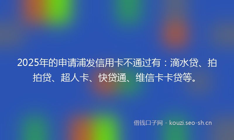 2025年的申请浦发信用卡不通过有：滴水贷、拍拍贷、超人卡、快贷通、维信卡卡贷等。