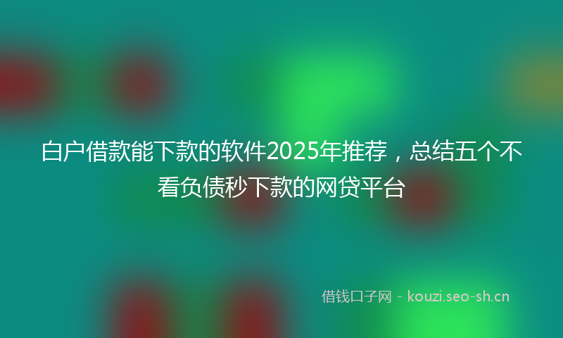 白户借款能下款的软件2025年推荐，总结五个不看负债秒下款的网贷平台