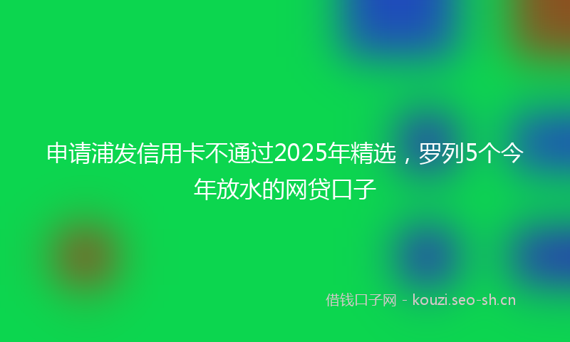 申请浦发信用卡不通过2025年精选，罗列5个今年放水的网贷口子
