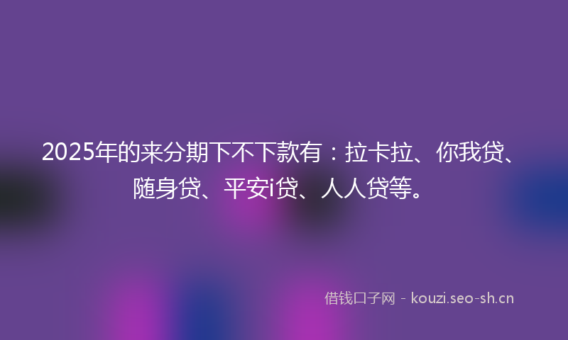 2025年的来分期下不下款有:拉卡拉、你我贷、随身贷、平安i贷、人人贷等。