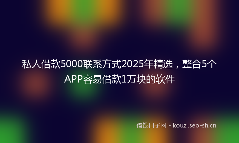 私人借款5000联系方式2025年精选，整合5个APP容易借款1万块的软件