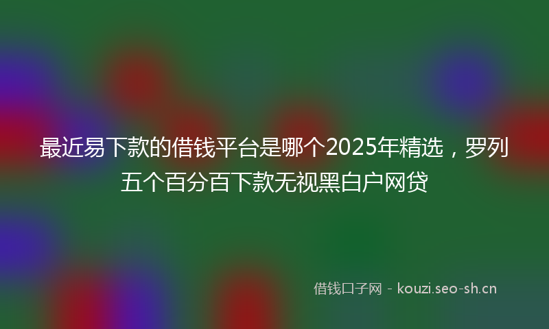 最近易下款的借钱平台是哪个2025年精选，罗列五个百分百下款无视黑白户网贷