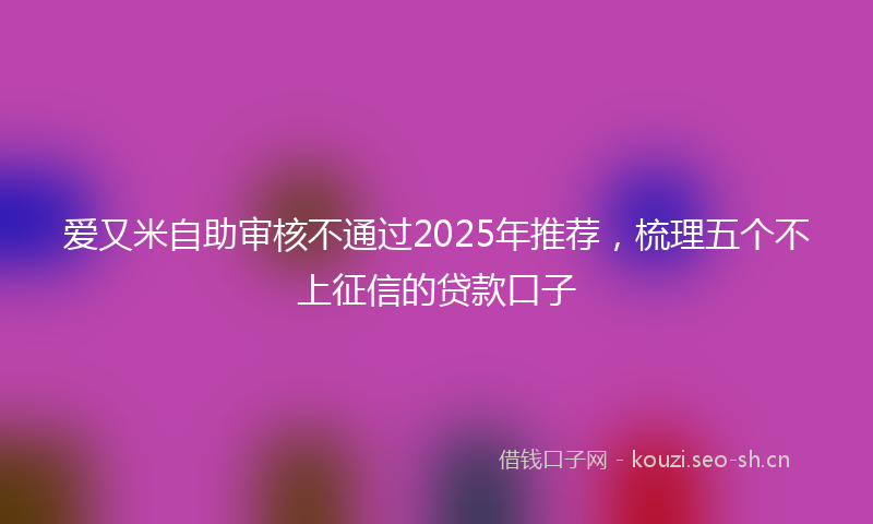 爱又米自助审核不通过2025年推荐，梳理五个不上征信的贷款口子
