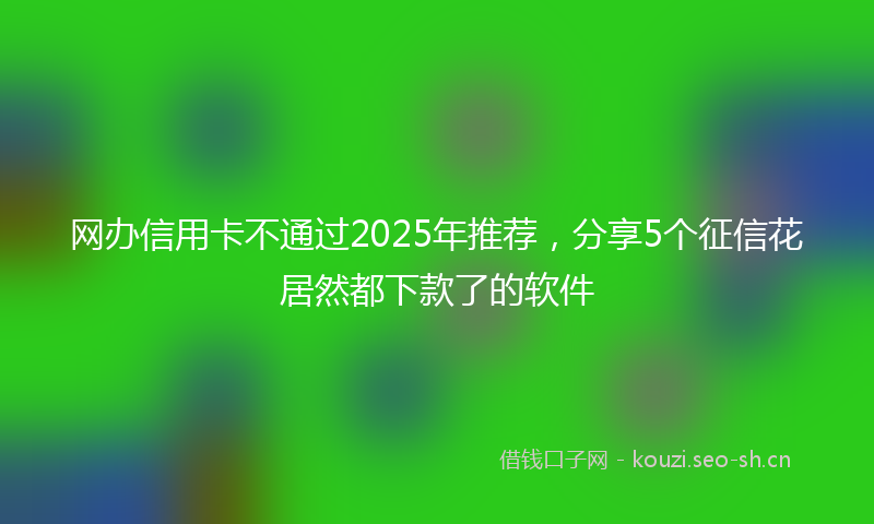 网办信用卡不通过2025年推荐，分享5个征信花居然都下款了的软件