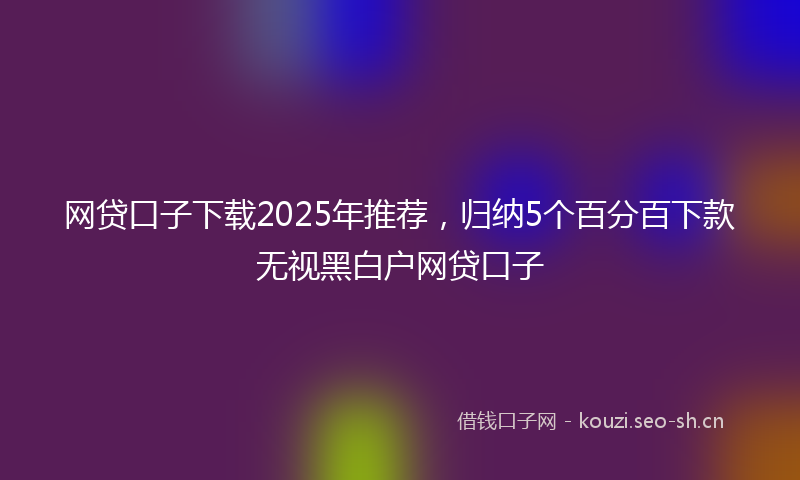网贷口子下载2025年推荐，归纳5个百分百下款无视黑白户网贷口子