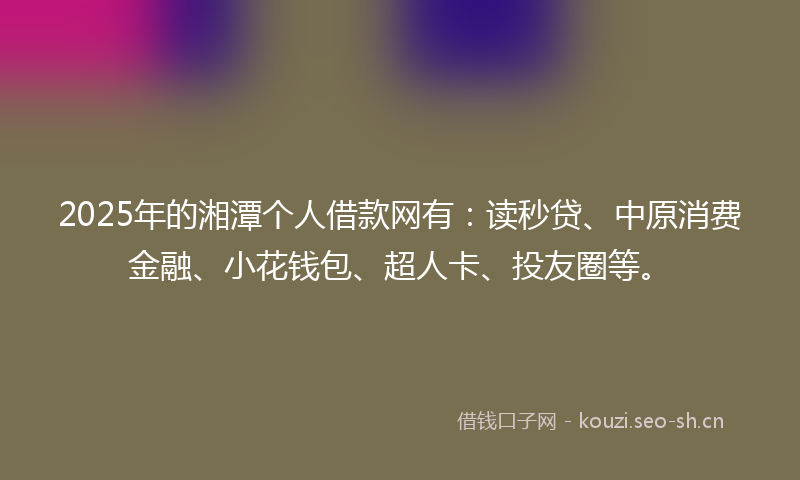 2025年的湘潭个人借款网有：读秒贷、中原消费金融、小花钱包、超人卡、投友圈等。