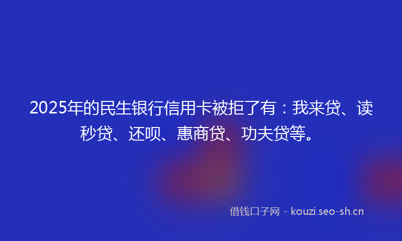 2025年的民生银行信用卡被拒了有：我来贷、读秒贷、还呗、惠商贷、功夫贷等。