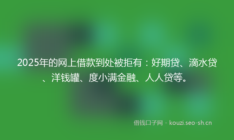 2025年的网上借款到处被拒有：好期贷、滴水贷、洋钱罐、度小满金融、人人贷等。