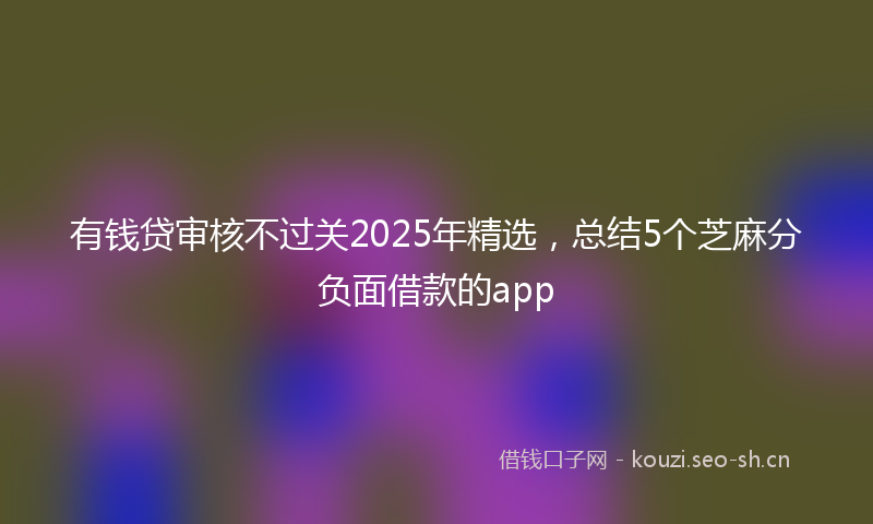 有钱贷审核不过关2025年精选，总结5个芝麻分负面借款的app