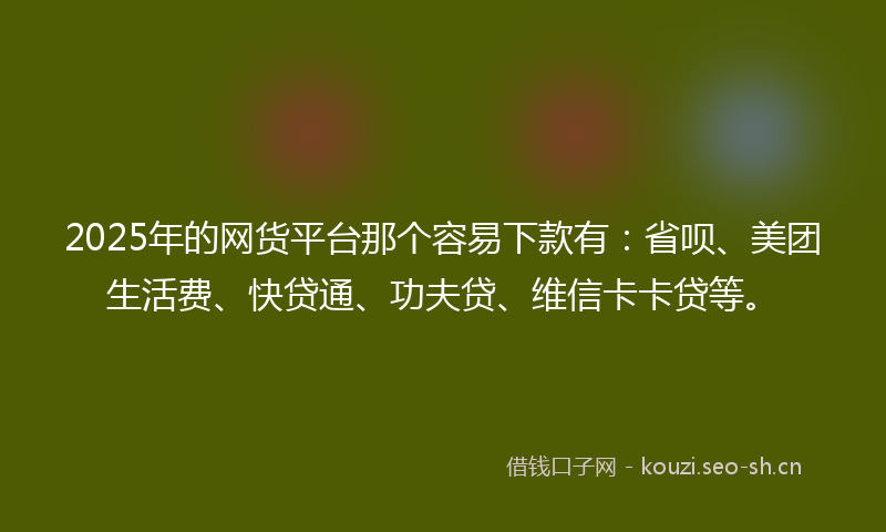 2025年的网货平台那个容易下款有：省呗、美团生活费、快贷通、功夫贷、维信卡卡贷等。