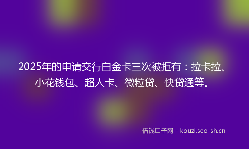 2025年的申请交行白金卡三次被拒有：拉卡拉、小花钱包、超人卡、微粒贷、快贷通等。