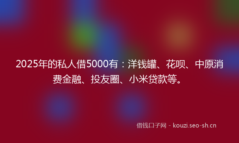 2025年的私人借5000有：洋钱罐、花呗、中原消费金融、投友圈、小米贷款等。