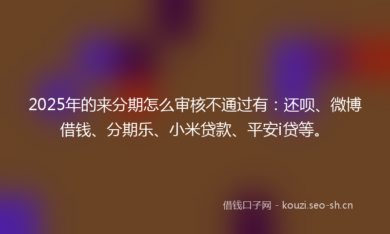 2025年的来分期怎么审核不通过有：还呗、微博借钱、分期乐、小米贷款、平安i贷等。