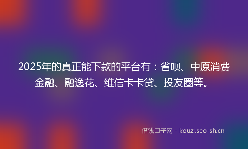 2025年的真正能下款的平台有：省呗、中原消费金融、融逸花、维信卡卡贷、投友圈等。