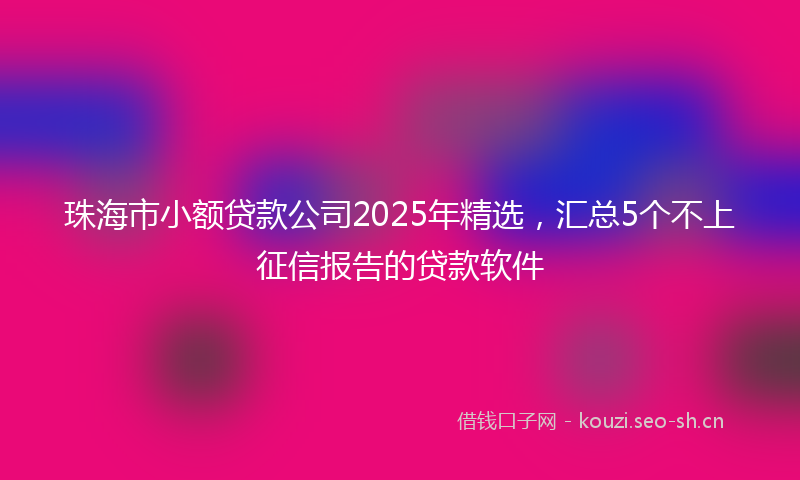 珠海市小额贷款公司2025年精选，汇总5个不上征信报告的贷款软件